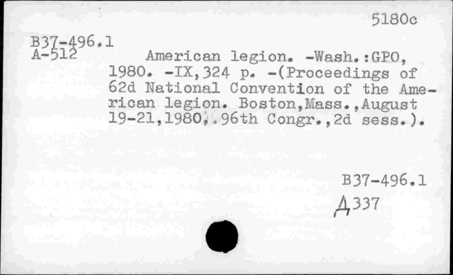 ﻿5180c
B37-496.1
A-512	American legion. -Wash.:GPO,
1980. -IX,324 p. -(Proceedings of 62d National Convention of the American legion. Boston,Mass.,August 19-21,1980,.96th Congr.,2d sess.).
B37-496.1